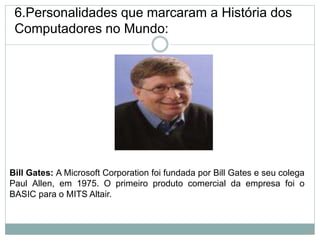 6.Personalidades que marcaram a História dos
Computadores no Mundo:
Bill Gates: A Microsoft Corporation foi fundada por Bill Gates e seu colega
Paul Allen, em 1975. O primeiro produto comercial da empresa foi o
BASIC para o MITS Altair.
16
 
