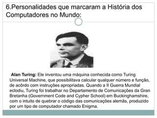 6.Personalidades que marcaram a História dos
Computadores no Mundo:
Alan Turing: Ele inventou uma máquina conhecida como Turing
Universal Machine, que possibilitava calcular qualquer número e função,
de acôrdo com instruções apropriadas. Quando a II Guerra Mundial
eclodiu, Turing foi trabalhar no Departamento de Comunicações da Gran
Bretanha (Government Code and Cypher School) em Buckinghamshire,
com o intuito de quebrar o código das comunicações alemãs, produzido
por um tipo de computador chamado Enigma.
18
 