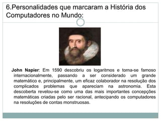 6.Personalidades que marcaram a História dos
Computadores no Mundo:
John Napier: Em 1590 descobriu os logaritmos e torna-se famoso
internacionalmente, passando a ser considerado um grande
matemático e, principalmente, um eficaz colaborador na resolução dos
complicados problemas que apareciam na astronomia. Esta
descoberta revelou-se como uma das mais importantes concepções
matemáticas criadas pelo ser racional, antecipando os computadores
na resoluções de contas monstruosas.
19
 