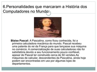 6.Personalidades que marcaram a História dos
Computadores no Mundo:
Blaise Pascal: A Pascalina, como ficou conhecida, foi a
primeira calculadora macânica do mundo. Pascal recebeu
uma patente do rei da França para que lançasse sua máquina
no comércio. A comercialização de suas calculadoras não foi
satisfatória devido a seu funcionamento pouco confiável,
apesar de Pascal ter construido cerca de 50 versões.As
máquinas de calcular, descendentes da Pascalina, ainda hoje
podem ser encontradas em uso por algumas lojas de
departamentos.
20
 