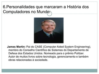 6.Personalidades que marcaram a História dos
Computadores no Mundo:
James Martin: Pai do CASE (Computer Aided System Engineering),
membro do Conselho Científico de Sistemas do Departamento de
Defesa dos Estados Unidos. Nomeado para o prêmio Pulitzer.
Autor de muitos livros sobre tecnologia, gerenciamento e também
obras relacionadas à sociedade.
21
 