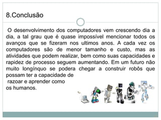 8.Conclusão
O desenvolvimento dos computadores vem crescendo dia a
dia, a tal grau que é quase impossível mencionar todos os
avanços que se fizeram nos ultimos anos. A cada vez os
computadores são de menor tamanho e custo, mas as
atividades que podem realizar, bem como suas capacidades e
rapidez de processo seguem aumentando. Em um futuro não
muito longínquo se podera chegar a construir robôs que
possam ter a capacidade de
razoar e aprender como
os humanos.
23
 
