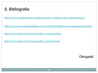9. Bibliografia
https://www.todamateria.com.br/historia-e-evolucao-dos-computadores/
http://www.resumosetrabalhos.com.br/hist%C3%B3ria-dos-computadores.html
http://www.din.uem.br/museu/hist_nomundo.htm
http://www.din.uem.br/museu/hist_personal.htm
Obrigada!
24
 