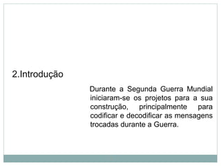 2.Introdução
Durante a Segunda Guerra Mundial
iniciaram-se os projetos para a sua
construção, principalmente para
codificar e decodificar as mensagens
trocadas durante a Guerra.
4
 