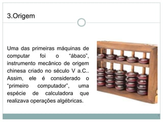 3.Origem
Uma das primeiras máquinas de
computar foi o “ábaco”,
instrumento mecânico de origem
chinesa criado no século V a.C..
Assim, ele é considerado o
“primeiro computador”, uma
espécie de calculadora que
realizava operações algébricas.
5
 