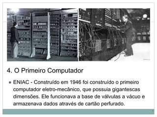 4. O Primeiro Computador
● ENIAC - Construído em 1946 foi construído o primeiro
computador eletro-mecânico, que possuia gigantescas
dimensões. Ele funcionava a base de válvulas a vácuo e
armazenava dados através de cartão perfurado.
6
 
