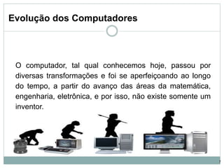 Evolução dos Computadores
O computador, tal qual conhecemos hoje, passou por
diversas transformações e foi se aperfeiçoando ao longo
do tempo, a partir do avanço das áreas da matemática,
engenharia, eletrônica, e por isso, não existe somente um
inventor.
7
 