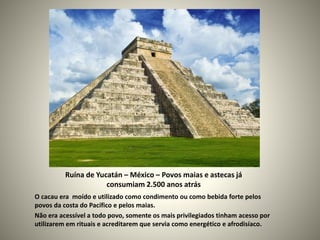 Ruína de Yucatán – México – Povos maias e astecas já
consumiam 2.500 anos atrás
O cacau era moído e utilizado como condimento ou como bebida forte pelos
povos da costa do Pacífico e pelos maias.
Não era acessível a todo povo, somente os mais privilegiados tinham acesso por
utilizarem em rituais e acreditarem que servia como energético e afrodisíaco.
 