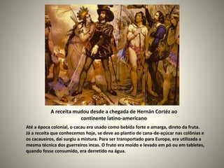 A receita mudou desde a chegada de Hernán Cortéz ao
continente latino-americano
Até a época colonial, o cacau era usado como bebida forte e amarga, direto da fruta.
Já a receita que conhecemos hoje, se deve ao plantio de cana-de-açúcar nas colônias e
os cacaueiros, daí surgiu a mistura. Para ser transportado para Europa, era utilizada a
mesma técnica dos guerreiros incas. O fruto era moído e levado em pó ou em tabletes,
quando fosse consumido, era derretido na água.
 