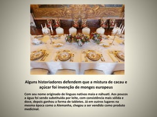 Alguns historiadores defendem que a mistura de cacau e
açúcar foi invenção de monges europeus
Com seu nome originado de línguas nativas maia e náhuatl. Aos poucos
a água foi sendo substituída por leite, com consistência mais sólida e
doce, depois ganhou a forma de tabletes. Já em outros lugares na
mesma época como a Alemanha, chegou a ser vendido como produto
medicinal.
 