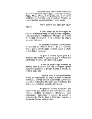 Relaciona vários historiadores tradicionais
que desenvolveram metodologias, como por exemplo,
Hegel, Marx, Weber, Collingwood...Etc., bem como
tendências modernistas como a escola de Annales, os
econometristas, os neomarxistas e muitos outros.

                  Temos sempre que optar por algum
método.

                  A teoria baseia-se na observação do
passado histórico relatado nos documentos e registros,
na Epistemologia, Metodologia e Ideologia, na escolha
do método investigativo e na definição de alguns
conceitos históricos.

                Os conceitos históricos são chamados
de alicerces da História, trata-se de, por exemplo:
tempo, prova/ corroboração, empatia, causa e efeito
continuidade e mudança.

                   No que é a História e para quem é a
História problematiza e argumenta que a História tem
significados diferentes para diferentes grupos.

                     Cada um espera algo diferente da
História, como o passado tem sido usado para explicar
existências presentes e projetos futuros, a História é,
portanto ideológica.

                     Nenhum texto é fundamentalmente
correto e a historiografia é a própria matéria constituinte
da História, estando também subordinada a uma visão
pessoal do historiador, até mesmo pela imperfeição das
fontes, seus métodos e a escolha do material.

                  Na prática a História é produzida por
historiadores que trabalham nas universidades, seus
valores, posições, perspectivas ideológicas, seus
pressupostos ideológicos, a maneira de adquirir o
conhecimento. Diante disso o historiador organiza e
reorganiza, formula hipóteses, etc.
 