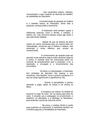 Usa vocabulário próprio, métodos,
concentração e vigor surgindo as técnicas de trabalho,
as habilidades do historiador.

              A transformação do passado em história
é o trabalho básico do historiador, tendo feito a
pesquisa, começa então a escrevê-la.

                  O historiador está também sujeito a
influências externas, como a família, o trabalho, a
editora, etc, mas nenhuma dessas coisas age sobre o
que está sendo relatado.

                   Apesar de que as leituras de texto
variam em vários momentos para um mesmo leitor em
interpretação, conclui-se que a História é relativa, mas
emancipa o modo reflexivo que conduz ao
conhecimento.

                O conhecimento da verdade pode ser
apurado numa estrutura segura sobre alicerces seguros
e certos. A verdade deve ser estruturada sobre um
conjunto de procedimentos para a produção, a lei, a
repartição, a circulação e o funcionamento dos
enunciados.

                Os fatos e a interpretação: o historiador
tem ambições de descobrir não apenas o que
aconteceu, mas também, como e porque aconteceu e o
que as coisas significavam e significam.(p. 60).

                    Quanto á parcialidade é preciso
aprender a julgar, pesar as coisas e ver ambos os
lados.

                  A empatia é se colocar na medida do
possível no lugar do outro. Ver as coisas pelo olhar do
outro. A empatia usa a pedagogia no envolvimento, o
idealismo na alteridade, e a ideologia no liberalismo,
para entender o ponto de vista dos outros.

                   Na prova, o vestígio (fonte) é usado
para sustentar um argumento, é importante também ver
a História segundo a mentalidade do historiador.
 