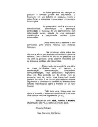 As fontes primárias são vestígios do
passado e também podem ser secundárias. O
historiador em seu trabalho de pesquisa recorre a
várias fontes e estabelece comparações, priorizando a
fonte original.

                 No pareamento, verifica as causas e
conseqüências,    semelhanças      e      diferenças,
continuidade e mudança de um acontecimento num
determinado tempo, através de uma abordagem
metodológica   e    pesquisando   também       outros
historiadores.

                     Disso resulta que a História é uma
semiciência   pela    própria natureza dos materiais
históricos.

                       Na conclusão reflete sobre seu
discurso e afirma que defendeu um ceticismo positivo e
reflexivo. Que a História foi escrita por pressões que
vão além do passado, sendo possível entendê-la com
as práticas e as idéias pós-modernistas.

                  O pós-modernismo engloba uma série
de novas tendências, como por exemplo, a
secularização,      democratização,     consumismo,
computadorização, valor conquistado, capitalismo,
ética, etc. Não pretende ser de direita, nem de
esquerda, nem de centro, mas intertextual, sendo,
portanto inclusivo. E no mundo pós-moderno deve-se
argumentar o conteúdo e o contexto da História numa
reflexão metodológica sobre a maneira de se fazer
história.

                     “Não tanto uma História para nos
ajudar a entender o mundo em que vivemos, mas antes
uma série de histórias do presente” (p.107).

        Resumo do livro: Keith, Jenkins. A História
Repensada. São Paulo. Editora Contexto. 2007.

          Resumo feito por:

          Nilza Aparecida dos Santos
 