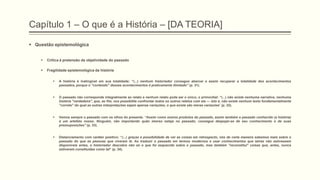 Capítulo 1 – O que é a História – [DA TEORIA]
 Questão epistemológica
 Crítica à pretensão de objetividade do passado
 Fragilidade epistemológica da história
 A história é inatingível em sua totalidade: “(...) nenhum historiador consegue abarcar e assim recuperar a totalidade dos acontecimentos
passados, porque o "conteúdo" desses acontecimentos é praticamente ilimitado‖ (p. 31).
 O passado não corresponde integralmente ao relato e nenhum relato pode ser o único, o primordial: “(...) não existe nenhuma narrativa, nenhuma
história "verdadeira", que, ao fim, nos possibilite confrontar todos os outros relatos com ela — isto é, não existe nenhum texto fundamentalmente
"correto" do qual as outras interpretações sejam apenas variações; o que existe são meras variações” (p. 32).
 Vemos sempre o passado com os olhos do presente. ―Assim como somos produtos do passado, assim também o passado conhecido (a história)
é um artefato nosso. Ninguém, não importando quão imerso esteja no passado, consegue despojar-se de seu conhecimento e de suas
pressuposições‖ (p. 33).
 Distanciamento com caráter positivo: “(...) graças a possibilidade de ver as coisas em retrospecto, nós de certa maneira sabemos mais sobre o
passado do que as pessoas que viveram lá. Ao traduzir o passado em termos modernos e usar conhecimentos que talvez não estivessem
disponíveis antes, o historiador descobre não só o que foi esquecido sobre o passado, mas também "reconstituí" coisas que, antes, nunca
estiveram constituídas como tal” (p. 34).
 