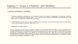 Capítulo 1 – O que é a História – [DA TEORIA]
 Questão metodológica e ideológica
 Para alguns historiadores (Geoffrey Elton, E.P. Thompson, A. Marwick) a validade e a legitimidade do conhecimento “advém de
regras e procedimentos metodológicos rígidos‖, sendo ―isso que limita a liberdade interpretativa dos historiadores” (p. 36).
Para o autor, o que determina a interpretação é a ideologia.
 Os historiadores concordam que deva haver um método rigoroso. Há, porém, uma grande quantidade destes sem que haja um
“critério consensual para escolhermos dentre eles” (p. 37).
 Questão dos “conceitos históricos”
―Não vou argumentar que não se devam "trabalhar" conceitos, mas me preocupo com o fato de que, quando se apresentam esses
conceitos específicos, têm-se a forte impressão de que eles são mesmo óbvios e eternos e constituem os componentes básicos e
universais do conhecimento histórico. No entanto, isso é irônico, pois uma das coisas que a abertura das perspectivas
historiográficas para horizontes mais amplos devia ter feito era justamente historicizar a própria história - ver que todos os relatos
históricos não são prisioneiros do tempo e do espaço e, assim, ver que os conceitos historiográficos não são alicerces universais,
mas expressões localizadas e particulares‖ (p. 38).
 