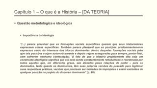 Capítulo 1 – O que é a História – [DA TEORIA]
 Questão metodológica e ideológica
 Importância da ideologia
―(...) parece plausível que as formações sociais específicas querem que seus historiadores
expressem coisas específicas. Também parece plausível que as posições predominantemente
expressas serão do interesse dos blocos dominantes dentro daquelas formações sociais (não
que tais posições surjam automaticamente e depois sejam asseguradas para sempre, ponto-final,
sem sofrerem nenhuma contestação). O fato de que a história propriamente dita seja um
constructo ideológico significa que ela está sendo constantemente retrabalhada e reordenada por
todos aqueles que, em diferentes graus, são afetados pelas relações de poder – pois os
dominados, tanto quanto os dominantes, têm suas próprias versões do passado para legitimar
suas respectivas práticas, versões que precisam ser tachadas de impróprias e assim excluídas de
qualquer posição no projeto do discurso dominante‖ (p. 40).
 