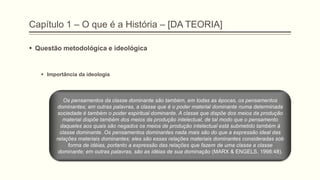 Capítulo 1 – O que é a História – [DA TEORIA]
 Questão metodológica e ideológica
 Importância da ideologia
Os pensamentos da classe dominante são também, em todas as épocas, os pensamentos
dominantes; em outras palavras, a classe que é o poder material dominante numa determinada
sociedade é também o poder espiritual dominante. A classe que dispõe dos meios da produção
material dispõe também dos meios da produção intelectual, de tal modo que o pensamento
daqueles aos quais são negados os meios de produção intelectual está submetido também à
classe dominante. Os pensamentos dominantes nada mais são do que a expressão ideal das
relações materiais dominantes; eles são essas relações materiais dominantes consideradas sob
forma de idéias, portanto a expressão das relações que fazem de uma classe a classe
dominante; em outras palavras, são as idéias de sua dominação (MARX & ENGELS, 1998:48).
 