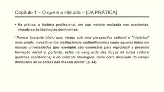 Capítulo 1 – O que é a História – [DA PRÁTICA]
 Na prática, a história profissional, em sua maioria realizada nas academias,
vincula-se às ideologias dominantes:
“Parece bastante óbvio que, vistos sob uma perspectiva cultural e "histórica"
mais ampla, investimentos institucionais multimilionários como aqueles feitos em
nossas universidades (por exemplo) são essenciais para reproduzir a presente
formação social e, portanto, estão na vanguarda das forças da tutela cultural
(padrões acadêmicos) e do controle ideológico. Seria certo descuido do campo
dominante se as coisas não fossem assim” (p. 44).
 