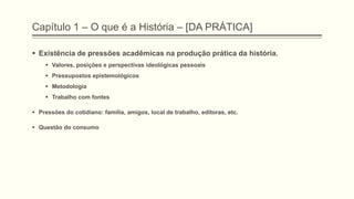 Capítulo 1 – O que é a História – [DA PRÁTICA]
 Existência de pressões acadêmicas na produção prática da história.
 Valores, posições e perspectivas ideológicas pessoais
 Pressupostos epistemológicos
 Metodologia
 Trabalho com fontes
 Pressões do cotidiano: família, amigos, local de trabalho, editoras, etc.
 Questão do consumo
 