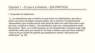 Capítulo 1 – O que é a História – [DA PRÁTICA]
 A questão do relativismo
“(...) se entendemos que a história é o que fazem os historiadores; que eles a
fazem com base em frágeis comprovações; que a história é inevitavelmente
interpretativa; que há pelo menos meia dúzia de lados em cada discussão e que,
por isso, a história é relativa... Se entendemos tudo isso, então podemos muito
bem pensar: ‗Bom, se a história parece ser só interpretação e ninguém sabe nada
realmente, então para que estudá-la? Se tudo é relativo, para que fazer história?‘
Trata-se de um estado de espírito que poderíamos chamar ‗desventura do
relativismo’” (p. 50).
 