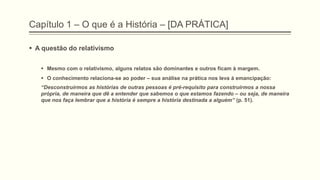 Capítulo 1 – O que é a História – [DA PRÁTICA]
 A questão do relativismo
 Mesmo com o relativismo, alguns relatos são dominantes e outros ficam à margem.
 O conhecimento relaciona-se ao poder – sua análise na prática nos leva à emancipação:
―Desconstruirmos as histórias de outras pessoas é pré-requisito para construirmos a nossa
própria, de maneira que dê a entender que sabemos o que estamos fazendo – ou seja, de maneira
que nos faça lembrar que a história é sempre a história destinada a alguém‖ (p. 51).
 