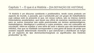 Capítulo 1 – O que é a História – [DA DEFINIÇÃO DE HISTÓRIA]
―A história é um discurso cambiante e problemático, tendo como pretexto um
aspecto do mundo, o passado, que é produzido por um grupo de trabalhadores
cuja cabeça está no presente (e que, em nossa cultura, são na imensa maioria
historiadores assalariados), que locam seu oficio de maneiras reconhecíveis uns
para os outros (maneiras que estão posicionadas em termos epistemológicos,
metodológicos, ideológicos e práticos) e cujos produtos, uma vez colocados em
circulação, vêem-se sujeitos a uma série de usos e abusos que são teoricamente
infinitos, mas que na realidade correspondem a uma gama de bases de poder que
existem naquele determinado momento e que estruturam e distribuem ao longo
de um espectro do tipo dominantes/marginais os significados das histórias
produzidas‖ (p. 52).
 