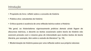 Introdução
 Propósito do livro: refletir sobre o conceito de história
 Público alvo: estudantes de história
 Crítica quanto à ausência de uma reflexão teórica sobre a História:
―No geral, os historiadores vigorosamente práticos demais ainda fogem de
discursos teóricos, e decerto os textos ocasionais sobre teoria da história não
exercem pressão com o mesmo grau de intensidade que muitos textos de teoria
literária, por exemplo, têm sobre o estudo da literatura‖ (p. 19).
 Modernização da história passa por uma reflexão sobre sua própria natureza
 