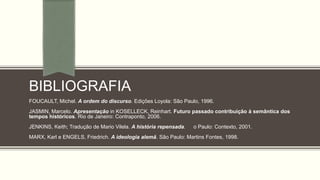 BIBLIOGRAFIA
FOUCAULT, Michel. A ordem do discurso. Edições Loyola: São Paulo, 1996.
JASMIN, Marcelo. Apresentação in KOSELLECK, Reinhart. Futuro passado contribuição à semântica dos
tempos históricos. Rio de Janeiro: Contraponto, 2006.
JENKINS, Keith; Tradução de Mario Vilela. A história repensada. o Paulo: Contexto, 2001.
MARX, Karl e ENGELS, Friedrich. A ideologia alemã. São Paulo: Martins Fontes, 1998.
 