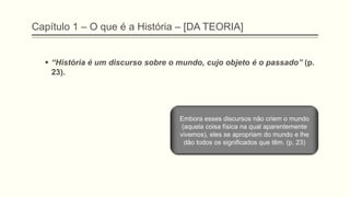 Capítulo 1 – O que é a História – [DA TEORIA]
 ―História é um discurso sobre o mundo, cujo objeto é o passado‖ (p.
23).
Embora esses discursos não criem o mundo
(aquela coisa física na qual aparentemente
vivemos), eles se apropriam do mundo e lhe
dão todos os significados que têm. (p. 23)
 