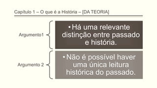 Capítulo 1 – O que é a História – [DA TEORIA]
Argumento1
• Há uma relevante
distinção entre passado
e história.
Argumento 2
• Não é possível haver
uma única leitura
histórica do passado.
 