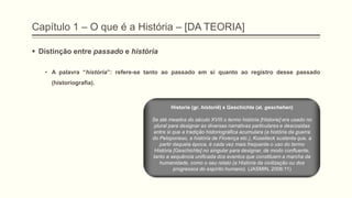 Capítulo 1 – O que é a História – [DA TEORIA]
 Distinção entre passado e história
• A palavra “história”: refere-se tanto ao passado em si quanto ao registro desse passado
(historiografia).
Historie (gr. historiê) x Geschichte (al. geschehen)
Se até meados do século XVIII o termo história [Historie] era usado no
plural para designar as diversas narrativas particulares e descosidas
entre si que a tradição historiográfica acumulara (a história da guerra
do Peloponeso, a história de Florença etc.), Koselleck sustenta que, a
partir daquela época, é cada vez mais frequente o uso do termo
História [Geschichte] no singular para designar, de modo confluente,
tanto a sequência unificada dos eventos que constituem a marcha da
humanidade, como o seu relato (a História da civilização ou dos
progressos do espírito humano). (JASMIN, 2006:11)
 