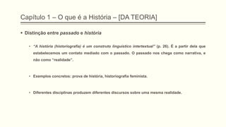 Capítulo 1 – O que é a História – [DA TEORIA]
 Distinção entre passado e história
• ―A história (historiografia) é um construto linguístico intertextual‖ (p. 26). É a partir dela que
estabelecemos um contato mediado com o passado. O passado nos chega como narrativa, e
não como “realidade”.
• Exemplos concretos: prova de história, historiografia feminista.
• Diferentes disciplinas produzem diferentes discursos sobre uma mesma realidade.
 