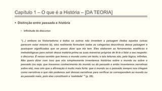 Capítulo 1 – O que é a História – [DA TEORIA]
 Distinção entre passado e história
• Infinitude do discurso:
―(...) embora os historiadores e todos os outros não inventem a paisagem (todas aquelas coisas
parecem estar mesmo lá), eles realmente formulam todas as categorias descritivas dessa paisagem e
quaisquer significados que se possa dizer que ela tem. Eles elaboram as ferramentas analíticas e
metodológicas para extrair dessa matéria-prima as suas maneiras próprias de lê-la e falar a seu respeito:
o discurso. É nesse sentido que lemos o mundo como um texto, e tais leituras são, pela lógica, infinitas.
Não quero dizer com isso que nós simplesmente inventamos histórias sobre o mundo ou sobre o
passado (ou seja, que travamos conhecimento do mundo ou do passado e então inventamos narrativas
sobre ele), mas sim que a afirmação é muito mais forte: que o mundo ou o passado sempre nos chegam
como narrativas e que não podemos sair dessas narrativas para verificar se correspondem ao mundo ou
ao passado reais, pois elas constituem a ‗realidade‘ " (p. 28).
 