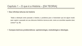 Capítulo 1 – O que é a História – [DA TEORIA]
 Das infinitas leituras da história
―Dada a distinção entre passado e história, o problema para o historiador que de algum modo
quer captar o passado em seu discurso histórico torna-se este: como se conciliam aquelas duas
coisas?‖ (p. 29).
 Campos teóricos problemáticos: epistemologia, metodologia e ideologia.
 