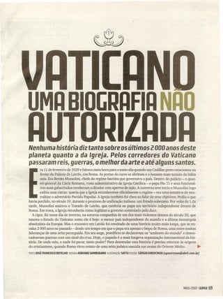 UMA BIOGRAFIA NAO
Nenhuma história diz tanto sobre os últimos 2000 anos deste
planeta quanto a da Igreja. Pelos corredores do Vaticano
passaram reis, guerras, o melhor daarte e até alguns santos.
ra 11 de fevereiro de 1929 e faltava meia hora para o meio-dia quando um Cadillac preto estacionou na
frente do Palácio de Latrão, .em Roma. As portas do carro se abriram e o homem mais temido da Itália
saiu. Era Benito Mussolini, chefe do regime fascista que governava o país. Dentro do palácio - o quar-
tel-general da Cúria Romana, rosto administrativo da Igreja Católica - o papa Pio 11 e seus funcioná-
rios mais gabaritados receberam o ditador com apertos de mão. A conversa teve início e Mussolini logo
exibiu suas cartas: queria que a Igreja reconhecesse oficialmente o regime - era uma tentativa de neu-
tralizar o adversário Partido Popular. A Igreja também foi clara ao falar de seus objetivos. Pediu o que
havia perdido, no século 19, durante o processo de unificação italiana: um E-5tadosoberano. Por volta da 1 da
tarde, Mussolini assinou o Tratado de Latrão, que conferia ao papa um território independente dentro de
Roma. Em troca, a Igreja reconhecia como legítimo o governo controlado pelo duce.
A rigor, foi nesse dia de inverno, na soturna companhia de um dos mais violentos tiranos do século 20, que
nasceu o Estado do Vaticano como ele é hoje: o menor país independente do mundo e a última monarquia
absolutista da Europa. Mas o encontro em Latrão foi resultado de uma história muito mais longa, que se en-
raíza 2 000 anos no passado - desde um tempo em que o papa era apenas o bispo de Roma, uma entre muitas
lideranças de uma seita perseguida. Em seu auge, pontífices se declaravam os "senhores do mundo" e desen-
cadeavam guerras com um sinal-da-cruz. Hoje, o papado é a mais longeva organização internacional da his-
tória. De onde veio, e onde foi parar, tanto poder? Para desvendar essa história é preciso retornar às origens
do cristianismo, quando Roma virou centro de uma seita judaica nascida nas areias do Oriente Médio. ~
TEXTO JOSÉFRANCISCOBDTElHO OESIGN AORIANO SAMBUGARO ILUSTRAÇÃO SATTUEDiÇÃO SÉRGIO GWERCMAN (sgwerrman@abri/.rom.br)
M~IOI200715UPER 159
 