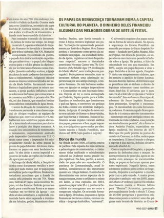 OS PAPAS DA RENASCENÇA TORNARAM ROMA A CAPITAL
CULTURAL DO PLANETA. O DINHEIRO DELES FINANCIOU
ALGUMAS DAS MELHORES OBRAS DE ARTE JÁ FEITAS.
:::= em torno do ano 750. Um endereço pro-
r vável é o Palácio de Latrão. O autor seria
um certo Cristóforus, secretário do papa
Estêvão 2Q• Certeza mesmo, só em rela-
ção à obra: é a Doação de Constantino, a
fraude mais bem-sucedida da história.
Para entender o sentido do documen-
to, temos de voltar no tempo. Ao longo
do século 5, a parte ocidental do Impé-
rio Romano foi invadida e devastada
por tribos bárbaras. Em 476, Roma foi
conquistada. Na confusão da guerra,
o papado foi a única instituição organiza-
da que sobreviveu - o papa Leão Magno
entrou para o rol dos gênios da diploma-
cia por ter liderado oVaticano nessa tran-
sição. Quando o rebuliço acabou, a Igreja
era dona do mais poderoso dos monopó-
lios: o conhecimento. Religiosos cristãos
eram os únicos europeus letrados no iní-
cio da Idade Média. Fornecendo conse-
lheiros e legisladores para os reinos nas-
centes, a Igreja ganhou influência sobre
os soberanos bárbaros, que começaram a
se converter em 508 - o primeiro foi Cló-
vis, rei dos francos, que mandou batizar
seus exércitos com tonéis de água benta.
O autor da Doação de Constantino pro-
vavelmente pertencia a uma classe espe-
cial de clérigos eruditos: as equipes de
falsários que, entre os séculos 6 e 9, tra-
balhavam nos escritórios papais alteran-
do e inventando documentos para forta-
lecer a posição dos bispos romanos. A
Doação era uma mistura de testemunho
e testamento, supostamente assinado
pelo imperador Constantino em 315. O
texto conta como o imperador foi mila-
grosamente curado da lepra graças às
preces do papa Silvestre. Em troca, trans-
formou os papas em seus herdeiros le-
gais: ''A eles deixo a coroa imperial e o
governo de todas as regiões do Ocidente,
de agora para sempre".
Ao longo da Idade Média, a Doação foi
aceita como documento verídico e invo-
cada por nada menos que 10 papas para
reivindicar poderes políticos. Muitos his-
toriadores acreditam que a fraude foi
usada pela primeira vez em 754. Nesse
ano, Estêvão 2Q viajou para encontrar Pe-
pino, rei dos francos. Estêvão procurava
ajuda para transformar Roma e as terras
vizinhas em território da Igreja - nos
dois séculos anteriores, a capital da cris-
tandade havia sido saqueada e domina-
da por hérulos, gados, bizantinos e lom-
bardos. Pepino, que havia tomado o
trono à força, tentava legitimar seu po-
der. ''ADoação foi apresentada pessoal-
mente por Estêvão a Pepino. O rei franco
aceitou o documento como prova da au-
toridade dos papas - na sociedade iletra-
da da época, registros escritos desperta-
vam respeito", escreve o historiador
, americano Norman Cantor em The Civi-
lization of the Middle Ages (''ACivilização
da Idade Média", sem tradução em por-
tuguês). Pode parecer estranho, mas os
invasores tinham uma admiração su-
persticiosa por seu antigo inimigo, o Im-
pério Romano. Os reis bárbaros sonha-
vam em igualar os antigos imperadores
- e Constantino era um dos mais famo-
sos. Depois de ter a coroa consagrada
poi Estêvão, Pepino partiu para a Itália.
Expulsou os lombardos, que dominavam
o país na época, e converteu um pedaço
da Itália central em território indepen-
dente, da Igreja. O coração do novo rei-
no era a cidade de Roma e a área vizinha,
que hoje forma o Vaticano. Todos os ha-
bitantes dessas regiões viraram súditos
dos papas, passaram a lhes pagar impos-
tos, a ser julgados e governados por eles.
Assim nasceu o Estado Pontifício, que
durou até 1870 (veja quadro àpág 64).
Donos do mundo
Na virada do ano 1000, a Europa estava
de joelhos. Pela espada dos reis católicos
e pelas viagens de missionários, o cristia-
nismo tinha unificado o caleidoscópio
cultural do Ocidente numa grande na-
ção espiritual. Na Ásia, porém, a autori-
dade do papa não era reconhecida. O
patriarca de Constantinopla, atual Is-
tambul, considerava-se tão importante
quanto seu colega italiano. Eainda havia
discordâncias em certos aspectos da li-
turgia romana, como o celibato e a missa
em latim. A rixa explodiu em 1054,
quando o papa Leão 9Q e o patriarca Ce-
rulário excomungaram um ao outro e
romperam relações: Os orientais forma-
ram a Igreja Ortodoxa, enquanto a Igreja
Romana se declarou a única, eterna e ca-
tólica - do grego katholikos, "universal".
O adversário seguinte dos papas surgi-
ria na forma de um ex-aliado. Na época,
a segurança do Estado Pontifício era
mantida por tropas do Sacro Império Ro-
mano - fundado por Carlos Magno, filho
de Pepino. Em troca da proteção, os im-
peradores exerciam uma pesada influên-
cia sobre a Igreja. Na prática, o líder da
cristandade era um pau-mandado. Em
1073, surgiu um papa disposto a virar o
jogo. Baixinho e de voz aguda, Gregório
7Q tinha um temperamento t~nhoso, que
lhe rendeu o apelido de Santo Satanás.
Em um decreto famoso, determinou que
os pontífices não só tinham o direito de
legitimar soberanos como também po-
diam depô-Ios. E declarou que o papa
não era só o líder da Igreja mas o "senhor
do mundo". Isso enfureceu Henrique ~,
soberano do Sacro Império Romano.
Sem pestanejar, Gregório o excomun-
gou. ''Aexcomunhão era uma ferramen-
ta poderosa. O excomungado ficava proi-
bido de ir à missa e receber sacramentos
- num tempo em que a religião estava en-
tranhada na vida cotidiana, essa punição
era terrivelmente pesada", diz a historia-
dora Andréia Frazão, especialista em
Igreja medieval. No inverno de 1077,
Henrique foi pedir perdão às portas do
castelo de Canossa, na Itália, onde o papa
se hospedava. O Santo Satanás o obrigou
a esperar 3 dias na rua, debaixo de neve,
antes de absolvê-lo.
Com o implacável Gregório, o papado
passou da defensiva para o ataque. Se
antes precisava de proteção, agora se im-
punha com ameaç~s de· excomunhão.
Hoje, os papas se declaram apenas pas-
tores espirituais. Naquela época, eram
soberanos políticos com sonhos de hege-
monia, dispostos a conquistar o mundo
pela cruz e pela espada. A maior prova
de poder e ambição veio em 1095, quan-
do Urbano 2Q ordenou que os reis cristãos
marchassem contra o Oriente Médio
para "libertar" Jerusalém, governada
por muçulmanos desde o século 7. Cerca
de 25 000 peregrinos e guerreiros cris-
tãos começaram a escrever uma das pá-
ginas mais brutais da história: as Cruza- ~
MrJlO 120071SUPER 163
 