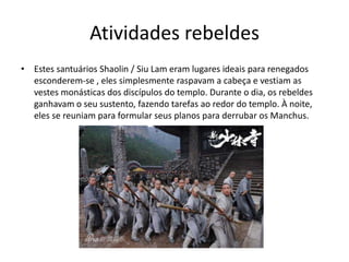 • Estes santuários Shaolin / Siu Lam eram lugares ideais para renegados
esconderem-se , eles simplesmente raspavam a cabeça e vestiam as
vestes monásticas dos discípulos do templo. Durante o dia, os rebeldes
ganhavam o seu sustento, fazendo tarefas ao redor do templo. À noite,
eles se reuniam para formular seus planos para derrubar os Manchus.
Atividades rebeldes
 