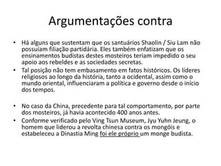 Argumentações contra
• Há alguns que sustentam que os santuários Shaolin / Siu Lam não
possuíam filiação partidária. Eles também enfatizam que os
ensinamentos budistas destes mosteiros teriam impedido o seu
apoio aos rebeldes e as sociedades secretas.
• Tal posição não tem embasamento em fatos históricos. Os líderes
religiosos ao longo da história, tanto a ocidental, assim como o
mundo oriental, influenciaram a política e governo desde o início
dos tempos.
• No caso da China, precedente para tal comportamento, por parte
dos mosteiros, já havia acontecido 400 anos antes.
• Conforme verificado pelo Ving Tsun Museum, Jyu Yuhn Jeung, o
homem que liderou a revolta chinesa contra os mongóis e
estabeleceu a Dinastia Ming foi ele próprio um monge budista.
 