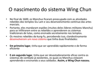 O nascimento do sistema Wing Chun
• No final de 1600, os Manchus ficaram preocupado com as atividades
rebeldes dos templos Siu Lam e seu desenvolvimento contínuo das artes
marciais.
• Portanto, eles mandaram espiões (muitos deles líderes militares Manchu)
para se infiltrarem entre os rebeldes e aprenderem os sistemas
tradicionais de lutas, como ensinado secretamente nos templos.
• Os mestres rebeldes do kung-fu, percebendo isso, clandestinamente
desenvolveram um novo sistema que tinha duas finalidades:
• Em primeiro lugar, tinha que ser aprendido rapidamente e de forma
eficiente
• E em segundo lugar, tinha que ser devastadoramente eficaz contra os
sistemas de combate já existentes, os quais os Manchus estavam
aprendendo e ensinando a seus soldados. Assim, o Wing Chun nasceu.
 