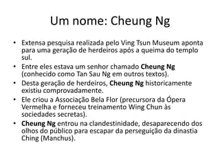 Um nome: Cheung Ng
• Extensa pesquisa realizada pelo Ving Tsun Museum aponta
para uma geração de herdeiros após a queima do templo
sul.
• Entre eles estava um senhor chamado Cheung Ng
(conhecido como Tan Sau Ng em outros textos).
• Desta geração de herdeiros, Cheung Ng historicamente
existiu comprovadamente.
• Ele criou a Associação Bela Flor (precursora da Ópera
Vermelha e forneceu treinamento Wing Chun às
sociedades secretas).
• Cheung Ng entrou na clandestinidade, desaparecendo dos
olhos do público para escapar da perseguição da dinastia
Ching (Manchus).
 