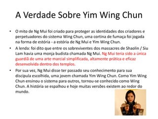 A Verdade Sobre Yim Wing Chun
• O mito de Ng Mui foi criado para proteger as identidades dos criadores e
perpetuadores do sistema Wing Chun, uma cortina de fumaça foi jogada
na forma de estória - a estória de Ng Mui e Yim Wing Chun.
• A lenda: foi dito que entre os sobreviventes dos massacres de Shaolin / Siu
Lam havia uma monja budista chamada Ng Mui. Ng Mui teria sido a única
guardiã de uma arte marcial simplificada, altamente prática e eficaz
desenvolvida dentro dos templos.
• Por sua vez, Ng Mui disse ter passado seu conhecimento para sua
discípula escolhida, uma jovem chamada Yim Wing Chun. Como Yim Wing
Chun ensinou o sistema para outros, tornou-se conhecido como Wing
Chun. A história se espalhou e hoje muitas versões existem ao redor do
mundo.
 