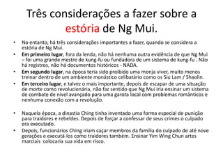 Três considerações a fazer sobre a
estória de Ng Mui.
• No entanto, há três considerações importantes a fazer, quando se considera a
estória de Ng Mui.
• Em primeiro lugar, fora da lenda, não há nenhuma outra evidência de que Ng Mui
– foi uma grande mestre de kung-fu ou fundadora de um sistema de kung-fu . Não
há registros, não há documentos históricos - NADA.
• Em segundo lugar, na época teria sido proibido uma monja viver, muito menos
treinar dentro de um ambiente monástico celibatário como os Siu Lam / Shaolin.
• Em terceiro lugar, e talvez o mais importante, depois de escapar de uma situação
de morte como revolucionária, não faz sentido que Ng Mui iria ensinar um sistema
de combate de nível avançado para uma garota local com problemas românticos e
nenhuma conexão com a revolução.
• Naquela época, a dinastia Ching tinha inventado uma forma especial de punição
para traidores e rebeldes. Depois de forçar a confessar de seus crimes o culpado
era executado.
• Depois, funcionários Ching iriam caçar membros da família do culpado de até nove
gerações e executá-los como traidores também. Ensinar Yim Wing Chun artes
marciais colocaria sua vida em risco.
 