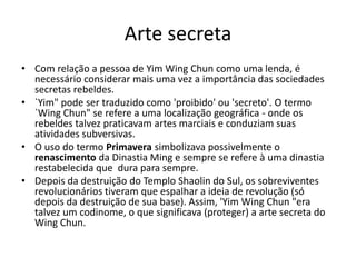Arte secreta
• Com relação a pessoa de Yim Wing Chun como uma lenda, é
necessário considerar mais uma vez a importância das sociedades
secretas rebeldes.
• `Yim" pode ser traduzido como 'proibido' ou 'secreto'. O termo
`Wing Chun" se refere a uma localização geográfica - onde os
rebeldes talvez praticavam artes marciais e conduziam suas
atividades subversivas.
• O uso do termo Primavera simbolizava possivelmente o
renascimento da Dinastia Ming e sempre se refere à uma dinastia
restabelecida que dura para sempre.
• Depois da destruição do Templo Shaolin do Sul, os sobreviventes
revolucionários tiveram que espalhar a ideia de revolução (só
depois da destruição de sua base). Assim, 'Yim Wing Chun "era
talvez um codinome, o que significava (proteger) a arte secreta do
Wing Chun.
 