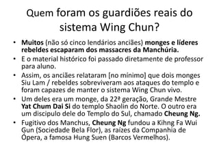 Quem foram os guardiões reais do
sistema Wing Chun?
• Muitos (não só cinco lendários anciães) monges e líderes
rebeldes escaparam dos massacres da Manchúria.
• E o material histórico foi passado diretamente de professor
para aluno.
• Assim, os anciães relataram [no mínimo] que dois monges
Siu Lam / rebeldes sobreviveram aos ataques do templo e
foram capazes de manter o sistema Wing Chun vivo.
• Um deles era um monge, da 22ª geração, Grande Mestre
Yat Chum Dai Si do templo Shaolin do Norte. O outro era
um discipulo dele do Templo do Sul, chamado Cheung Ng.
• Fugitivo dos Manchus, Cheung Ng fundou a Kihng Fa Wui
Gun (Sociedade Bela Flor), as raízes da Companhia de
Ópera, a famosa Hung Suen (Barcos Vermelhos).
 