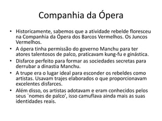 Companhia da Ópera
• Historicamente, sabemos que a atividade rebelde floresceu
na Companhia da Ópera dos Barcos Vermelhos. Os Juncos
Vermelhos.
• A ópera tinha permissão do governo Manchu para ter
atores talentosos de palco, praticavam kung-fu e ginástica.
• Disfarce perfeito para formar as sociedades secretas para
derrubar a dinastia Manchu.
• A trupe era o lugar ideal para esconder os rebeldes como
artistas. Usavam trajes elaborados o que proporcionavam
excelentes disfarces.
• Além disso, os artistas adotavam e eram conhecidos pelos
seus `nomes de palco', isso camuflava ainda mais as suas
identidades reais.
 