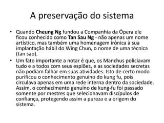A preservação do sistema
• Quando Cheung Ng fundou a Companhia da Ópera ele
ficou conhecido como Tan Sau Ng - não apenas um nome
artístico, mas também uma homenagem irônica à sua
implantação hábil do Wing Chun, o nome de uma técnica
(tan sao).
• Um fato importante a notar é que, os Manchus policiavam
tudo e a todos com seus espiões, e as sociedades secretas
não podiam falhar em suas atividades. Isto de certo modo
purificou o conhecimento genuíno do kung fu, pois
circulava apenas em uma rede interna dentro da sociedade.
Assim, o conhecimento genuíno de kung-fu foi passado
somente por mestres que selecionavam discípulos de
confiança, protegendo assim a pureza e a origem do
sistema.
 