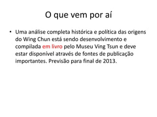 O que vem por aí
• Uma análise completa histórica e política das origens
do Wing Chun está sendo desenvolvimento e
compilada em livro pelo Museu Ving Tsun e deve
estar disponível através de fontes de publicação
importantes. Previsão para final de 2013.
 