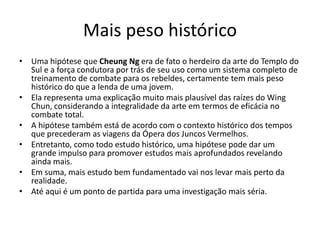 Mais peso histórico
• Uma hipótese que Cheung Ng era de fato o herdeiro da arte do Templo do
Sul e a força condutora por trás de seu uso como um sistema completo de
treinamento de combate para os rebeldes, certamente tem mais peso
histórico do que a lenda de uma jovem.
• Ela representa uma explicação muito mais plausível das raízes do Wing
Chun, considerando a integralidade da arte em termos de eficácia no
combate total.
• A hipótese também está de acordo com o contexto histórico dos tempos
que precederam as viagens da Ópera dos Juncos Vermelhos.
• Entretanto, como todo estudo histórico, uma hipótese pode dar um
grande impulso para promover estudos mais aprofundados revelando
ainda mais.
• Em suma, mais estudo bem fundamentado vai nos levar mais perto da
realidade.
• Até aqui é um ponto de partida para uma investigação mais séria.
 