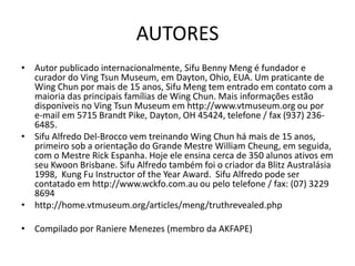 AUTORES
• Autor publicado internacionalmente, Sifu Benny Meng é fundador e
curador do Ving Tsun Museum, em Dayton, Ohio, EUA. Um praticante de
Wing Chun por mais de 15 anos, Sifu Meng tem entrado em contato com a
maioria das principais famílias de Wing Chun. Mais informações estão
disponíveis no Ving Tsun Museum em http://www.vtmuseum.org ou por
e-mail em 5715 Brandt Pike, Dayton, OH 45424, telefone / fax (937) 236-
6485.
• Sifu Alfredo Del-Brocco vem treinando Wing Chun há mais de 15 anos,
primeiro sob a orientação do Grande Mestre William Cheung, em seguida,
com o Mestre Rick Espanha. Hoje ele ensina cerca de 350 alunos ativos em
seu Kwoon Brisbane. Sifu Alfredo também foi o criador da Blitz Australásia
1998, Kung Fu Instructor of the Year Award. Sifu Alfredo pode ser
contatado em http://www.wckfo.com.au ou pelo telefone / fax: (07) 3229
8694
• http://home.vtmuseum.org/articles/meng/truthrevealed.php
• Compilado por Raniere Menezes (membro da AKFAPE)
 