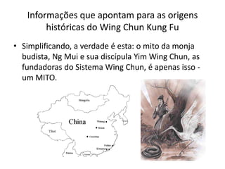 Informações que apontam para as origens
históricas do Wing Chun Kung Fu
• Simplificando, a verdade é esta: o mito da monja
budista, Ng Mui e sua discípula Yim Wing Chun, as
fundadoras do Sistema Wing Chun, é apenas isso -
um MITO.
 